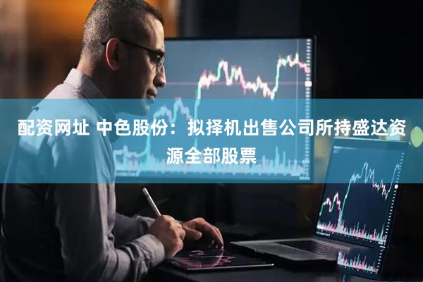 配资网址 中色股份：拟择机出售公司所持盛达资源全部股票