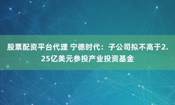 股票配资平台代理 宁德时代：子公司拟不高于2.25亿美元参投产业投资基金