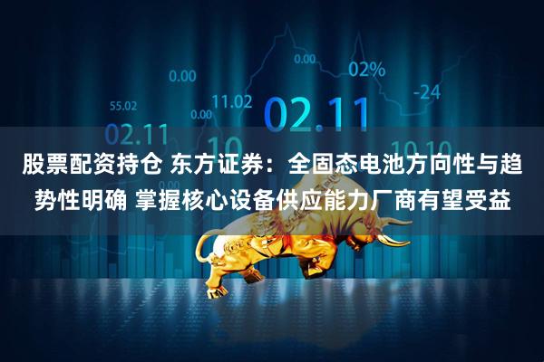 股票配资持仓 东方证券：全固态电池方向性与趋势性明确 掌握核心设备供应能力厂商有望受益