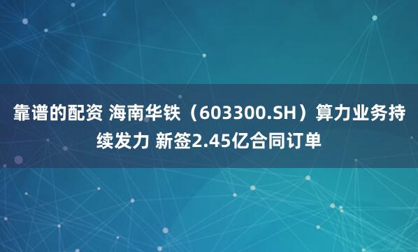 靠谱的配资 海南华铁（603300.SH）算力业务持续发力 新签2.45亿合同订单