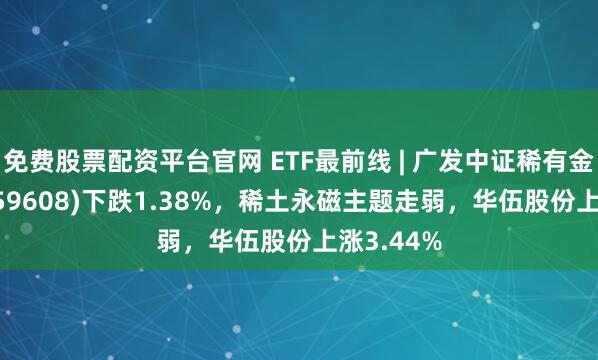 免费股票配资平台官网 ETF最前线 | 广发中证稀有金属ETF(159608)下跌1.38%，稀土永磁主题走弱，华伍股份上涨3.44%