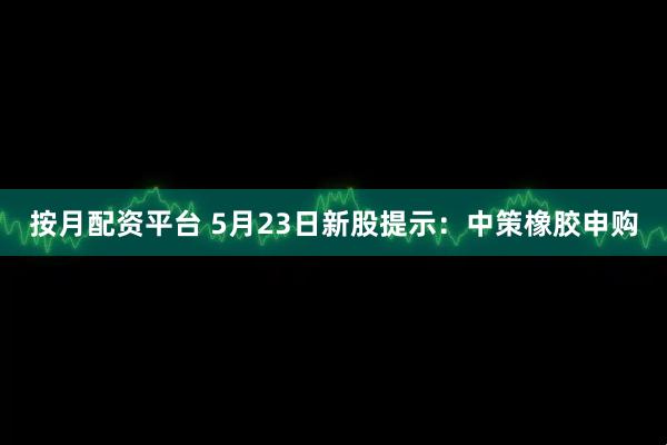 按月配资平台 5月23日新股提示：中策橡胶申购