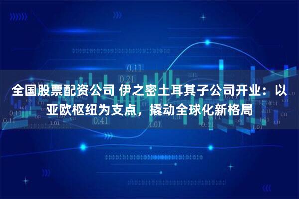 全国股票配资公司 伊之密土耳其子公司开业：以亚欧枢纽为支点，撬动全球化新格局