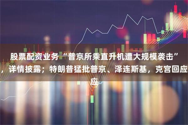 股票配资业务 “普京所乘直升机遭大规模袭击”，详情披露；特朗普猛批普京、泽连斯基，克宫回应