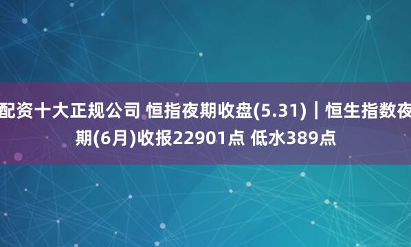 配资十大正规公司 恒指夜期收盘(5.31)︱恒生指数夜期(6月)收报22901点 低水389点