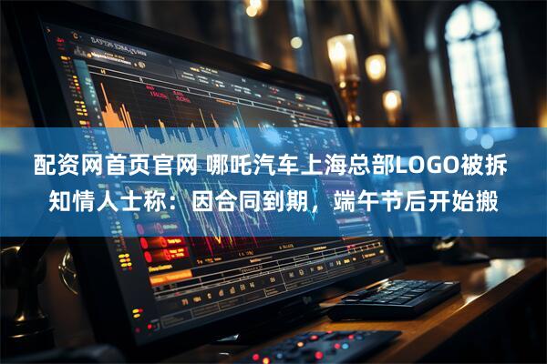 配资网首页官网 哪吒汽车上海总部LOGO被拆 知情人士称：因合同到期，端午节后开始搬