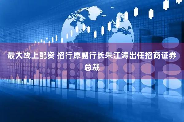 最大线上配资 招行原副行长朱江涛出任招商证券总裁