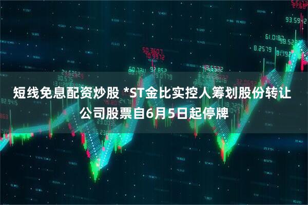 短线免息配资炒股 *ST金比实控人筹划股份转让 公司股票自6月5日起停牌
