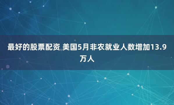最好的股票配资 美国5月非农就业人数增加13.9万人