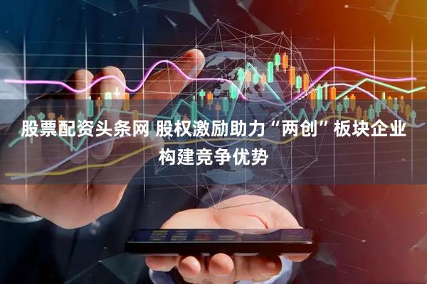 股票配资头条网 股权激励助力“两创”板块企业构建竞争优势