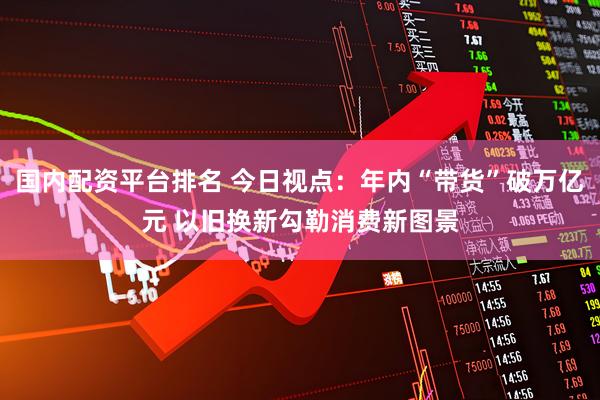 国内配资平台排名 今日视点：年内“带货”破万亿元 以旧换新勾勒消费新图景