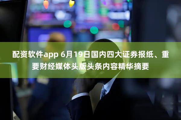 配资软件app 6月19日国内四大证券报纸、重要财经媒体头版头条内容精华摘要