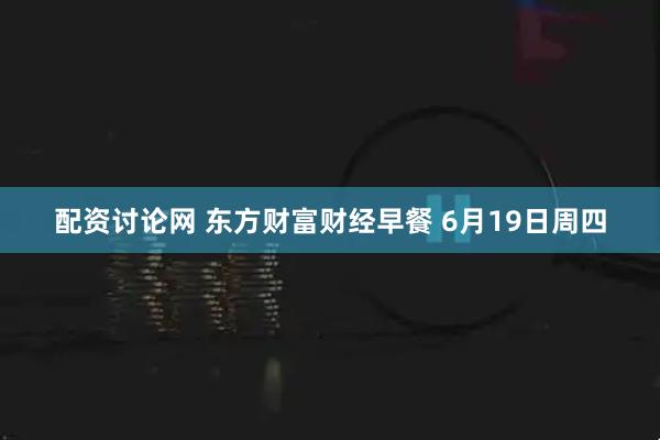 配资讨论网 东方财富财经早餐 6月19日周四