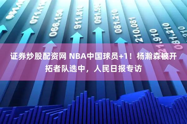 证券炒股配资网 NBA中国球员+1！杨瀚森被开拓者队选中，人民日报专访