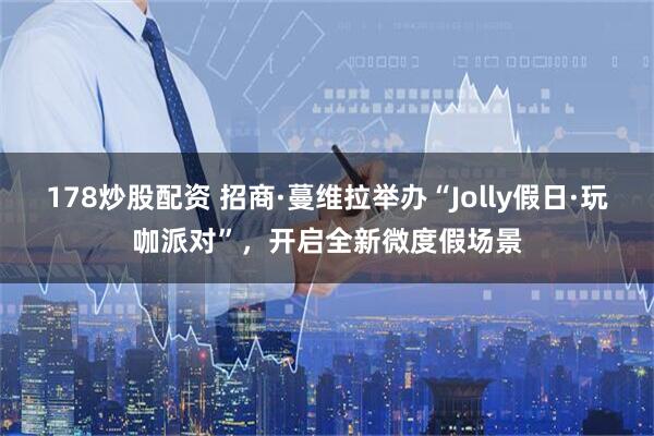 178炒股配资 招商·蔓维拉举办“Jolly假日·玩咖派对”，开启全新微度假场景