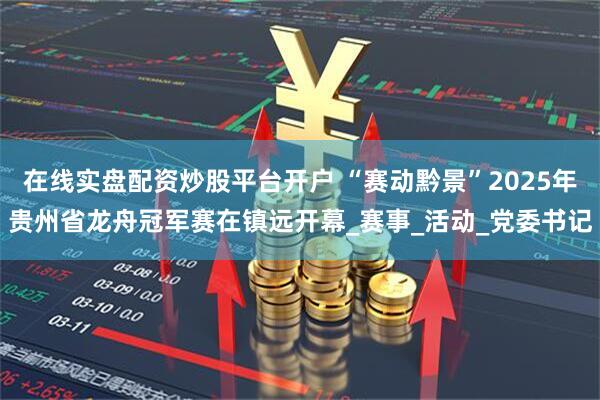 在线实盘配资炒股平台开户 “赛动黔景”2025年贵州省龙舟冠军赛在镇远开幕_赛事_活动_党委书记