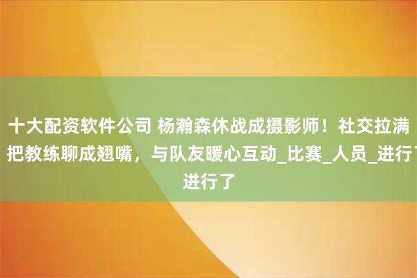 十大配资软件公司 杨瀚森休战成摄影师！社交拉满，把教练聊成翘嘴，与队友暖心互动_比赛_人员_进行了