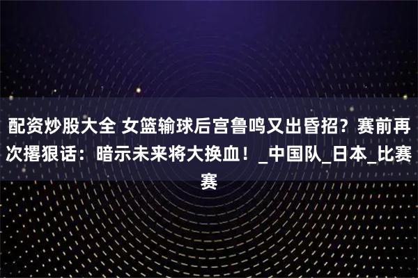 配资炒股大全 女篮输球后宫鲁鸣又出昏招？赛前再次撂狠话：暗示未来将大换血！_中国队_日本_比赛