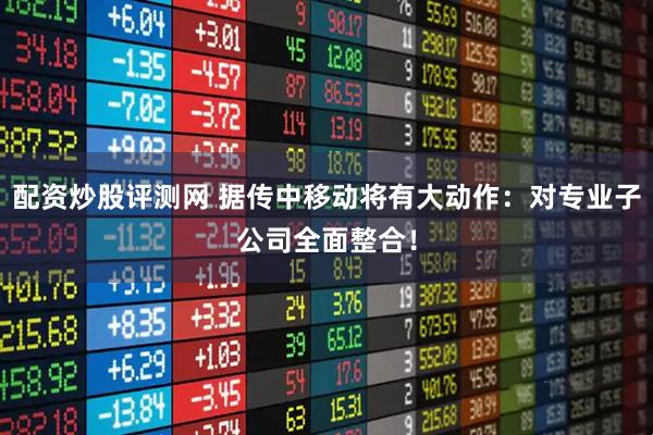 配资炒股评测网 据传中移动将有大动作：对专业子公司全面整合！