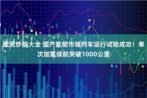 配资炒股大全 国产氢能市域列车运行试验成功！单次加氢续航突破1000公里