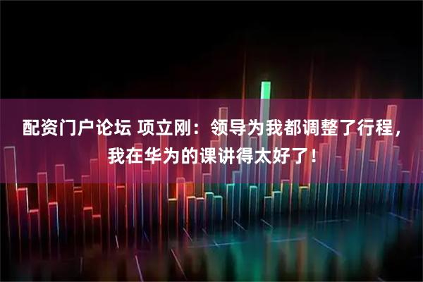 配资门户论坛 项立刚：领导为我都调整了行程，我在华为的课讲得太好了！