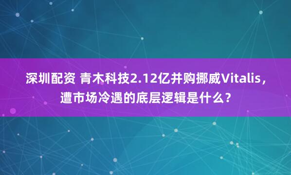 深圳配资 青木科技2.12亿并购挪威Vitalis，遭市场冷遇的底层逻辑是什么？