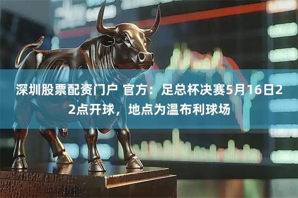 深圳股票配资门户 官方：足总杯决赛5月16日22点开球，地点为温布利球场