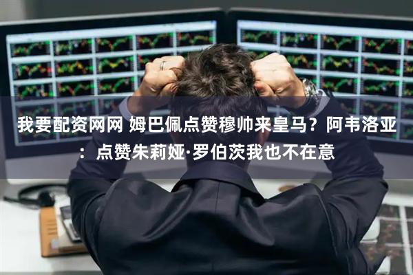 我要配资网网 姆巴佩点赞穆帅来皇马？阿韦洛亚：点赞朱莉娅·罗伯茨我也不在意