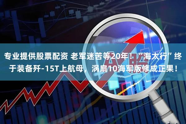 专业提供股票配资 老军迷苦等20年！“海太行”终于装备歼-15T上航母，涡扇10海军版修成正果！