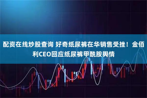配资在线炒股查询 好奇纸尿裤在华销售受挫！金佰利CEO回应纸尿裤甲酰胺舆情