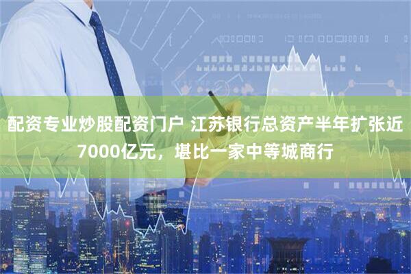 配资专业炒股配资门户 江苏银行总资产半年扩张近7000亿元，堪比一家中等城商行